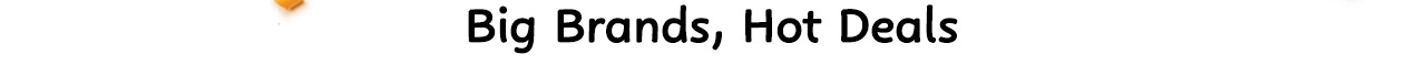 BIG BRANDS, HOT DEALS BIG BRANDS, HOT DEALS